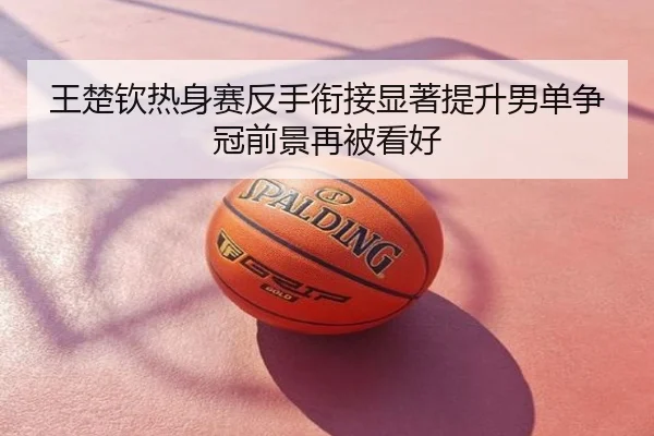 王楚钦热身赛反手衔接显著提升男单争冠前景再被看好