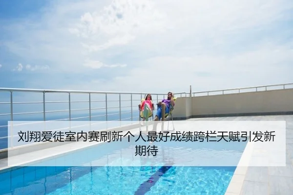刘翔爱徒室内赛刷新个人最好成绩跨栏天赋引发新期待
